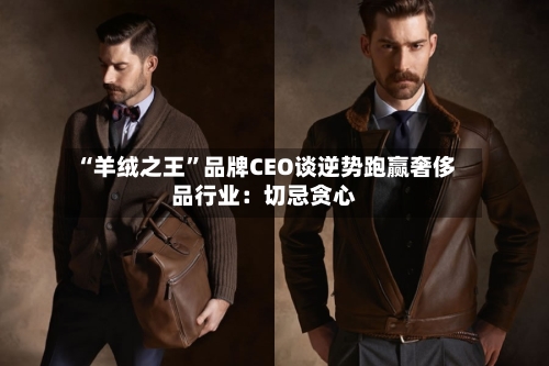 “羊绒之王”品牌CEO谈逆势跑赢奢侈品行业：切忌贪心-第2张图片