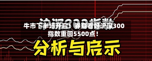 牛市下半场开启！券商看好沪深300指数重回5500点！