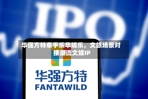华强方特牵手乐华娱乐，文旅场景对接潮流文娱IP-第2张图片