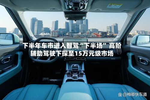下半年车市进入智驾“下半场” 高阶辅助驾驶下探至15万元级市场-第3张图片