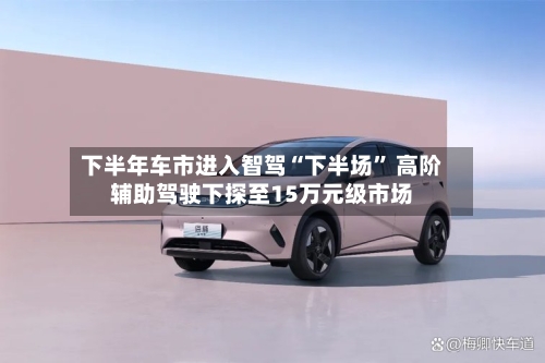下半年车市进入智驾“下半场	” 高阶辅助驾驶下探至15万元级市场-第2张图片