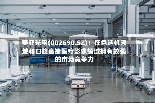 美亚光电(002690.SZ)：在色选机领域和口腔高端医疗影像领域拥有较强的市场竞争力