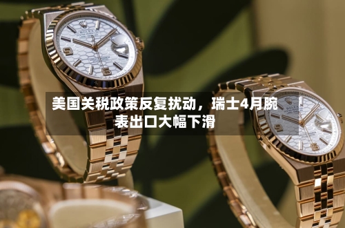 美国关税政策反复扰动，瑞士4月腕表出口大幅下滑