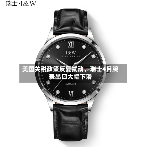 美国关税政策反复扰动	，瑞士4月腕表出口大幅下滑-第2张图片