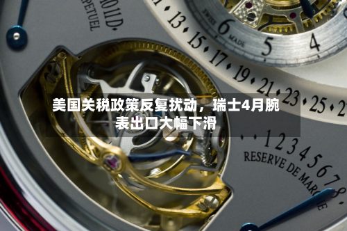美国关税政策反复扰动，瑞士4月腕表出口大幅下滑-第3张图片