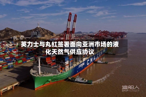 英力士与丸红签署面向亚洲市场的液化天然气供应协议