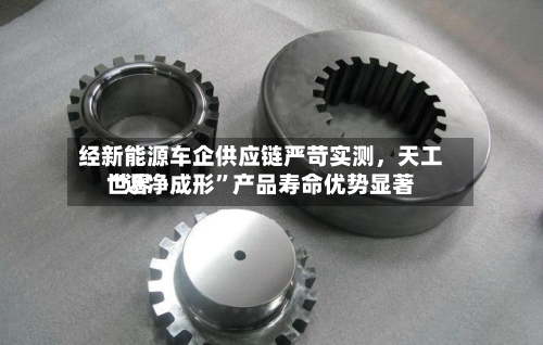 经新能源车企供应链严苛实测，天工世界“近净成形”产品寿命优势显著-第2张图片