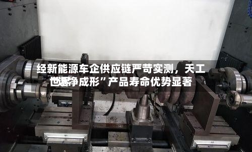 经新能源车企供应链严苛实测，天工世界“近净成形”产品寿命优势显著-第3张图片