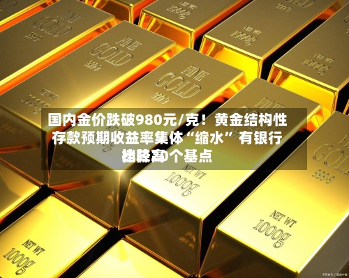 国内金价跌破980元/克！黄金结构性存款预期收益率集体“缩水” 有银行比较高档降20个基点-第2张图片
