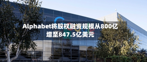 Alphabet将股权融资规模从800亿增至847.5亿美元
