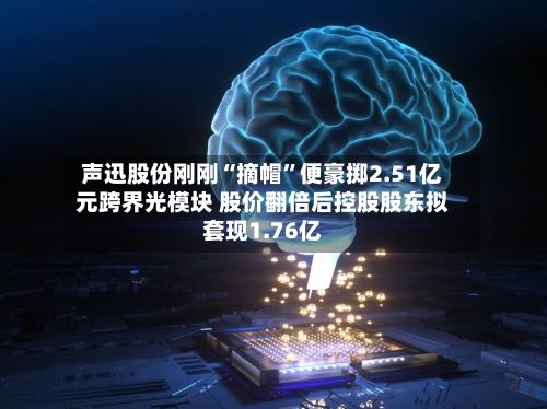 声迅股份刚刚“摘帽”便豪掷2.51亿元跨界光模块 股价翻倍后控股股东拟套现1.76亿-第2张图片