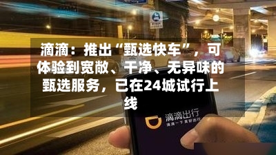 滴滴：推出“甄选快车	”，可体验到宽敞、干净、无异味的甄选服务，已在24城试行上线-第2张图片
