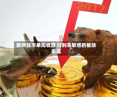 欧洲股市单周收跌 对利率敏感的板块承压-第2张图片