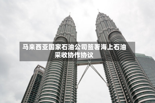 马来西亚国家石油公司签署海上石油采收协作协议-第2张图片