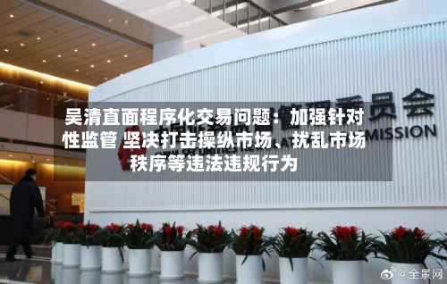 吴清直面程序化交易问题：加强针对性监管 坚决打击操纵市场、扰乱市场秩序等违法违规行为