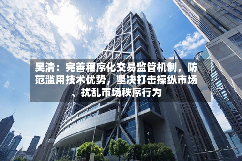 吴清：完善程序化交易监管机制，防范滥用技术优势	，坚决打击操纵市场、扰乱市场秩序行为-第2张图片