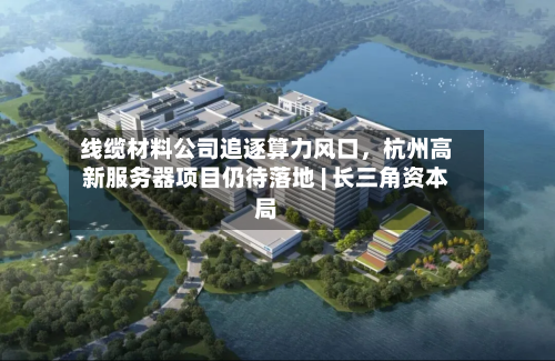 线缆材料公司追逐算力风口，杭州高新服务器项目仍待落地 | 长三角资本局