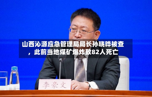 山西沁源应急管理局局长孙晓晔被查	，此前当地煤矿爆炸致82人死亡-第2张图片