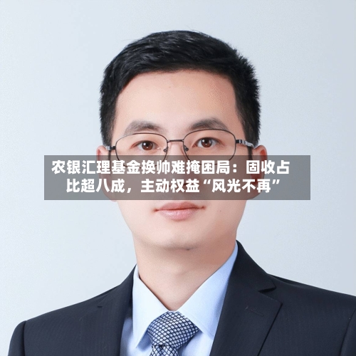 农银汇理基金换帅难掩困局：固收占比超八成，主动权益“风光不再”-第3张图片