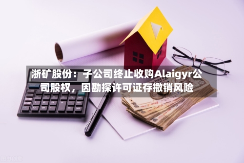 浙矿股份：子公司终止收购Alaigyr公司股权，因勘探许可证存撤销风险-第3张图片