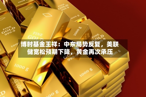 博时基金王祥：中东局势反复，美联储宽松预期下降，黄金再次承压