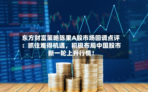 东方财富策略陈果A股市场回调点评：抓住难得机遇，积极布局中国股市新一轮上升行情！-第2张图片