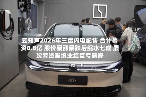 云知声2026年三度闪电配售 合计募资8.8亿 股价暴涨暴跌后缩水七成 屡次募资难填业绩巨亏窟窿