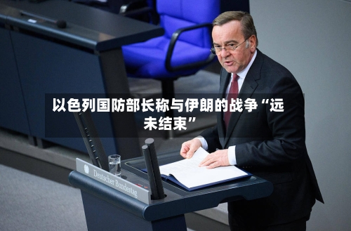 以色列国防部长称与伊朗的战争“远未结束”