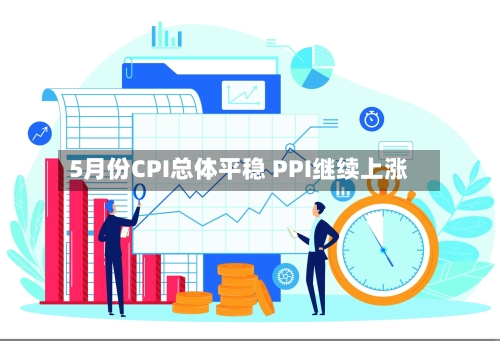 5月份CPI总体平稳 PPI继续上涨-第2张图片