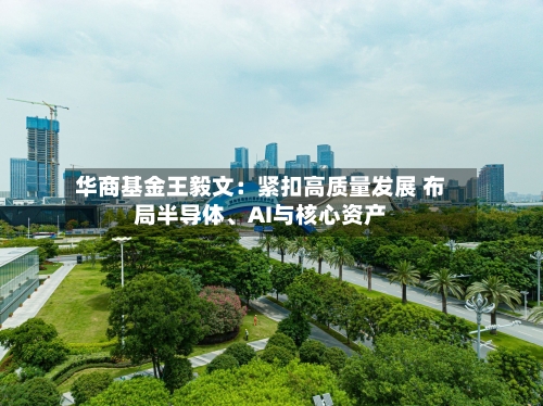 华商基金王毅文：紧扣高质量发展 布局半导体	、AI与核心资产-第2张图片