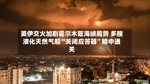 美伊交火加剧霍尔木兹海峡局势 多艘液化天然气船“关闭应答器”暗中通关-第2张图片