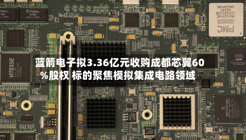 蓝箭电子拟3.36亿元收购成都芯翼60%股权 标的聚焦模拟集成电路领域