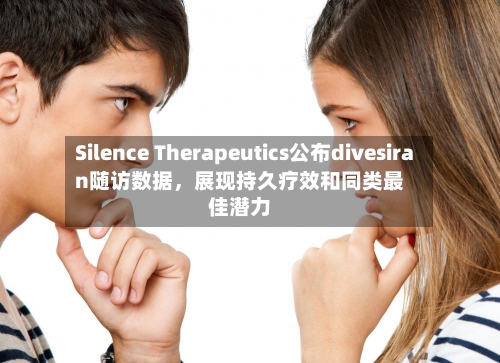 Silence Therapeutics公布divesiran随访数据	，展现持久疗效和同类最佳潜力-第3张图片