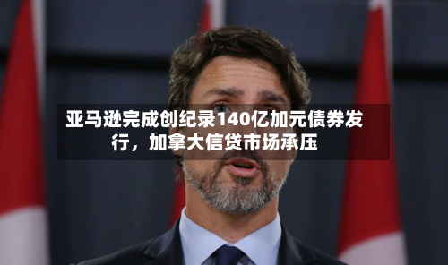 亚马逊完成创纪录140亿加元债券发行	，加拿大信贷市场承压-第2张图片
