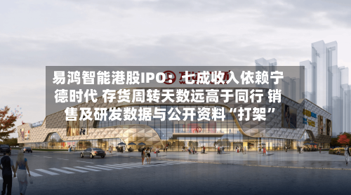 易鸿智能港股IPO：七成收入依赖宁德时代 存货周转天数远高于同行 销售及研发数据与公开资料“打架”