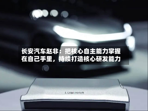 长安汽车赵非：把核心自主能力掌握在自己手里，持续打造核心研发能力