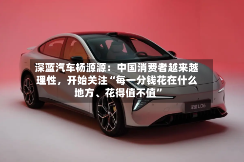 深蓝汽车杨源源：中国消费者越来越理性，开始关注“每一分钱花在什么地方、花得值不值”
