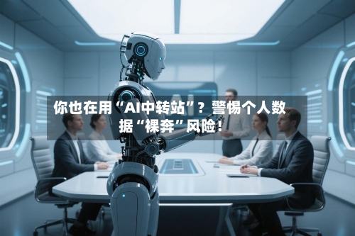 你也在用“AI中转站”？警惕个人数据“裸奔	”风险！-第2张图片
