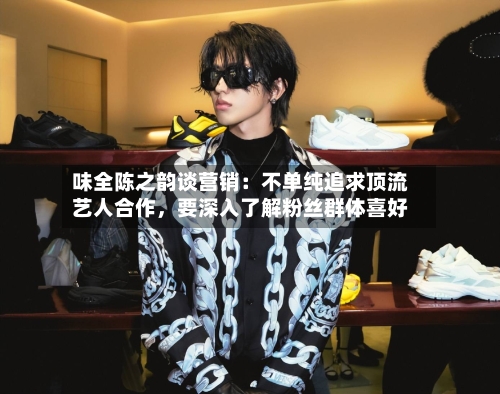 味全陈之韵谈营销：不单纯追求顶流艺人合作，要深入了解粉丝群体喜好-第3张图片