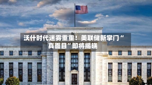 沃什时代迷雾重重！美联储新掌门“真面目	”即将揭晓-第2张图片