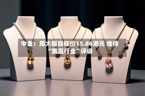 中金：周大福目标价15.86港元 维持“跑赢行业	”评级-第3张图片