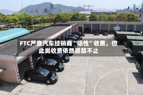 FTC严查汽车经销商“隐性”收费，但此类收费依然屡禁不止-第2张图片