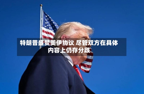 特朗普盛赞美伊协议 尽管双方在具体内容上仍存分歧