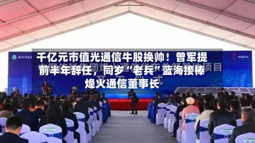 千亿元市值光通信牛股换帅！曾军提前半年辞任，同岁“老兵”蓝海接棒烽火通信董事长