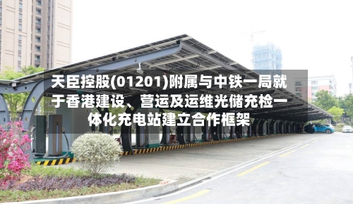 天臣控股(01201)附属与中铁一局就于香港建设	、营运及运维光储充检一体化充电站建立合作框架-第2张图片