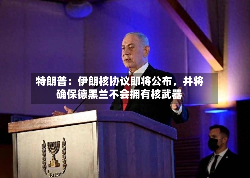 特朗普：伊朗核协议即将公布	，并将确保德黑兰不会拥有核武器-第3张图片
