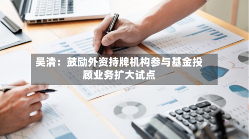 吴清：鼓励外资持牌机构参与基金投顾业务扩大试点-第2张图片