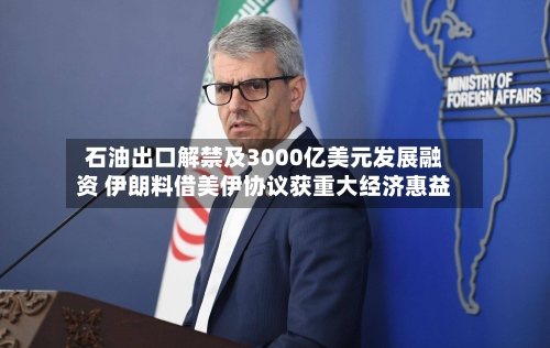 石油出口解禁及3000亿美元发展融资 伊朗料借美伊协议获重大经济惠益