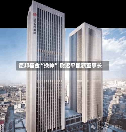 德邦基金“换帅	” 尉迟平履新董事长-第2张图片