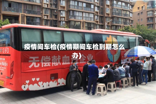 疫情间车检(疫情期间车检到期怎么办)-第2张图片